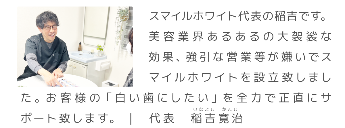 スマイルホワイト、ごあいさつ|スマイルホワイト代表の稲吉です。
美容業界あるあるの大袈裟な効果、強引な営業等が嫌いでスマイルホワイトを設立致しました。お客様の「白い歯にしたい」を全力で正直にサポート致します。 | 代表 稲吉寛治 いなよし かんじ